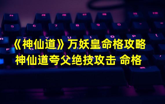 《神仙道》万妖皇命格攻略  神仙道夸父绝技攻击 命格