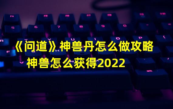 《问道》神兽丹怎么做攻略  神兽怎么获得2022?神兽勾陈