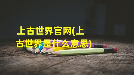 上古世界官网(上古世界是什么意思)