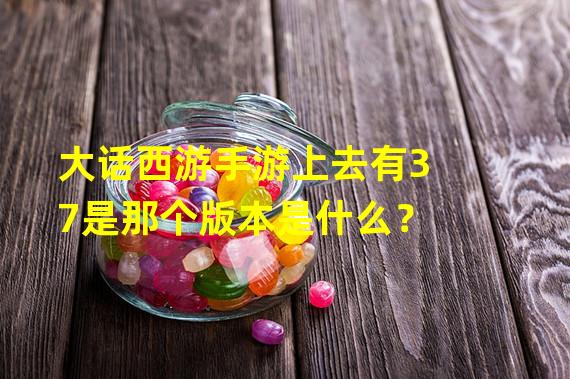 大话西游手游上去有37是那个版本是什么？