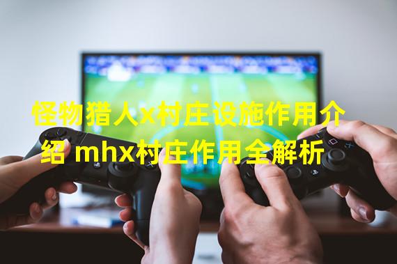 怪物猎人x村庄设施作用介绍 mhx村庄作用全解析