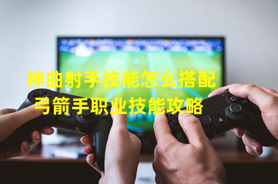 神曲射手技能怎么搭配 弓箭手职业技能攻略