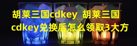 胡莱三国cdkey  胡莱三国cdkey兑换后怎么领取3大方式