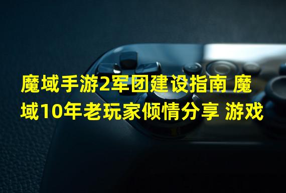 魔域手游2军团建设指南 魔域10年老玩家倾情分享 游戏