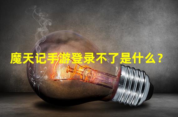 魔天记手游登录不了是什么？