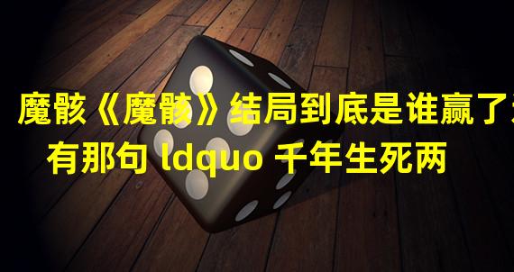 魔骸《魔骸》结局到底是谁赢了还有那句 ldquo 千年生死两