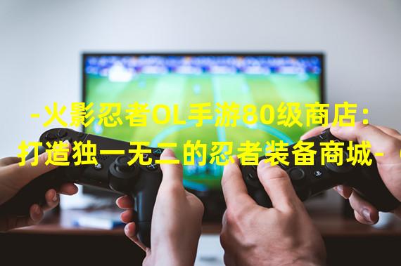 -火影忍者OL手游80级商店：打造独一无二的忍者装备商城-（-80级商店火影忍者OL手游：探索全新商店任务系统，引领装备买卖新风潮-）