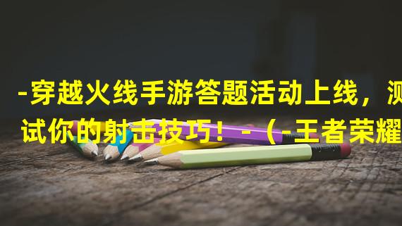 -穿越火线手游答题活动上线，测试你的射击技巧！-（-王者荣耀答题活动惊喜登场，展现你的英雄知识！-）