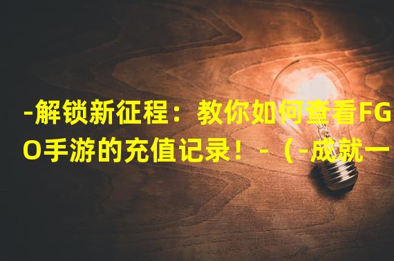 -解锁新征程：教你如何查看FGO手游的充值记录！-（-成就一目了然：探秘FGO手游充值记录的高级技巧！-）