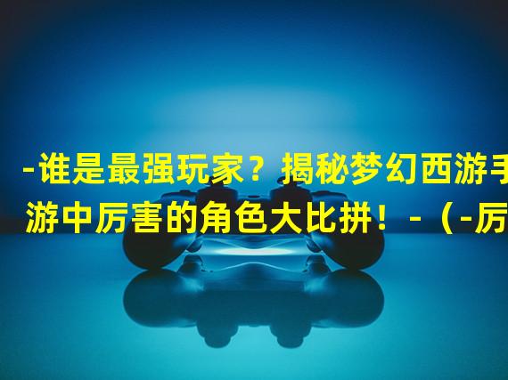 -谁是最强玩家？揭秘梦幻西游手游中厉害的角色大比拼！-（-厉害到爆！梦幻西游手游中最强技能解析，你绝对不能错过！-）