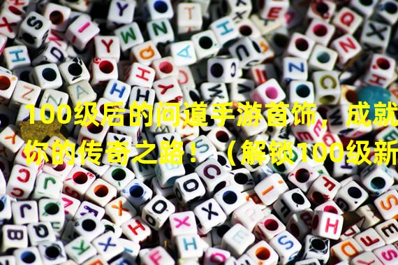 100级后的问道手游首饰，成就你的传奇之路！（解锁100级新首饰，问道手游高手争相激战！）