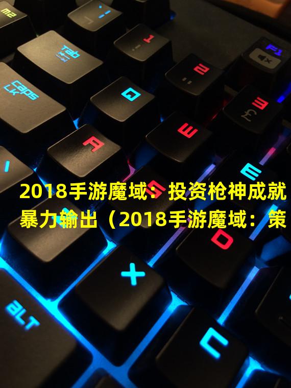 2018手游魔域：投资枪神成就暴力输出（2018手游魔域：策略天才巫师唤醒战场）