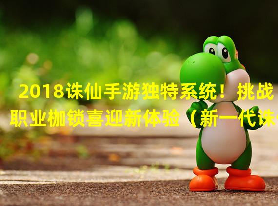 2018诛仙手游独特系统！挑战职业枷锁喜迎新体验（新一代诛仙手游引爆换职潮，开启职业奇幻之旅）