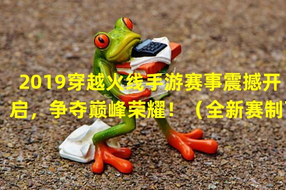 2019穿越火线手游赛事震撼开启，争夺巅峰荣耀！（全新赛制下的穿越火线手游2019，让你如临真实战场！）