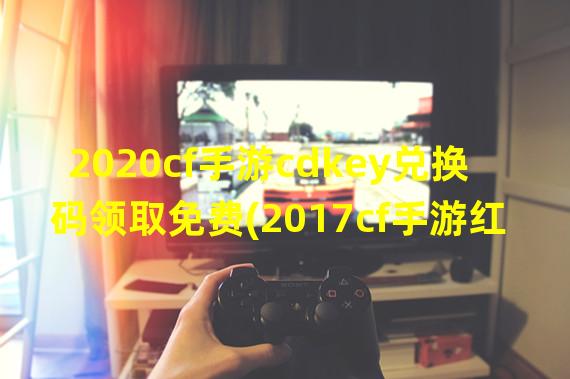 2020cf手游cdkey兑换码领取免费(2017cf手游红包活动)