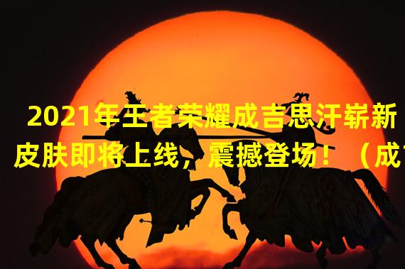 2021年王者荣耀成吉思汗崭新皮肤即将上线，震撼登场！（成吉思汗新皮肤预告曝光，王者荣耀迎来燃爆盛夏！）