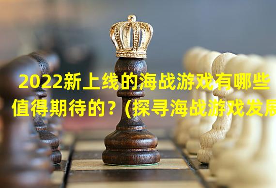 2022新上线的海战游戏有哪些值得期待的？(探寻海战游戏发展趋势，2022你不能错过的海战游戏推荐。)