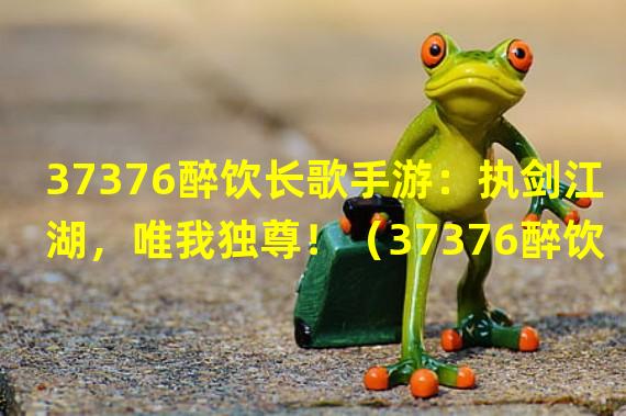 37376醉饮长歌手游：执剑江湖，唯我独尊！（37376醉饮长歌手游：舞动云裳，征服万人心！）