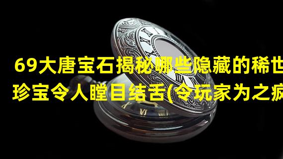 69大唐宝石揭秘哪些隐藏的稀世珍宝令人瞠目结舌(令玩家为之疯狂)