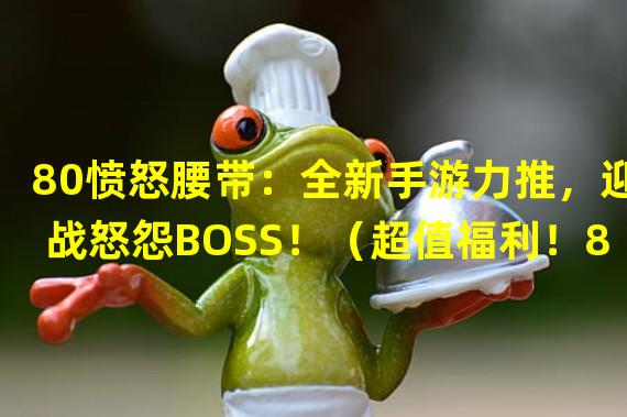 80愤怒腰带：全新手游力推，迎战怒怨BOSS！（超值福利！80愤怒腰带手游限时特惠，快来抢购！）