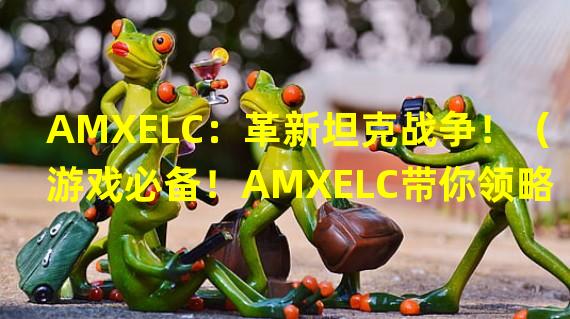 AMXELC：革新坦克战争！（游戏必备！AMXELC带你领略全新战场体验！）