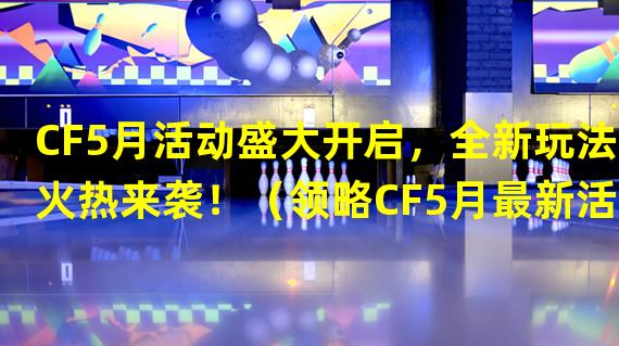 CF5月活动盛大开启，全新玩法火热来袭！（领略CF5月最新活动，超值道具等你来拿！）