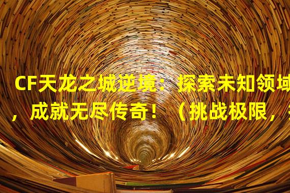 CF天龙之城逆境：探索未知领域，成就无尽传奇！（挑战极限，拯救天龙城！CF天龙之城逆境带你进入战斗的未来！）