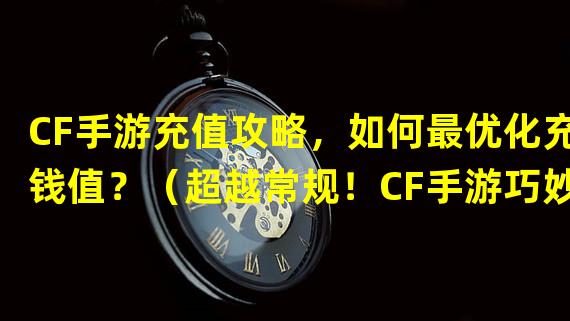 CF手游充值攻略，如何最优化充钱值？（超越常规！CF手游巧妙运用充值策略，让你事半功倍！）