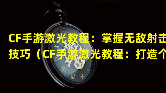 CF手游激光教程：掌握无敌射击技巧（CF手游激光教程：打造个性化战术利器）