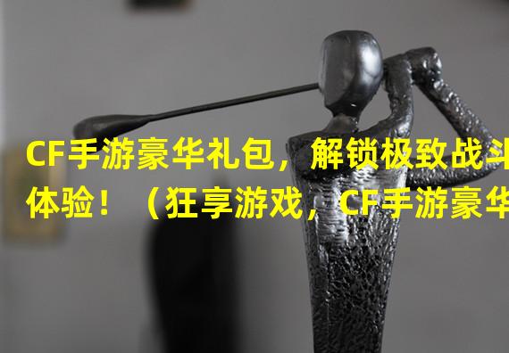 CF手游豪华礼包，解锁极致战斗体验！（狂享游戏，CF手游豪华礼包限时领取！）