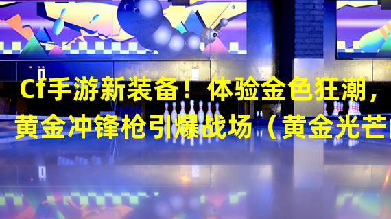 Cf手游新装备！体验金色狂潮，黄金冲锋枪引爆战场（黄金光芒闪耀CF手游，新款冲锋枪引领枪神之路）