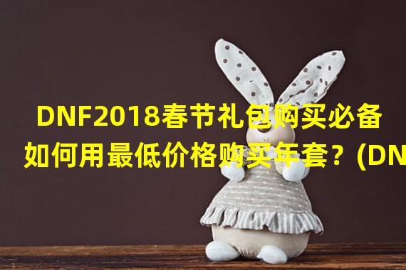 DNF2018春节礼包购买必备如何用最低价格购买年套？(DNF2018春节礼包大揭秘最优购买策略——年套省钱攻略大曝光！)