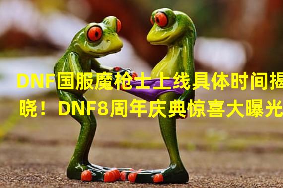 DNF国服魔枪士上线具体时间揭晓！DNF8周年庆典惊喜大曝光！(DNF国服魔枪士和8周年庆典的最新消息！)