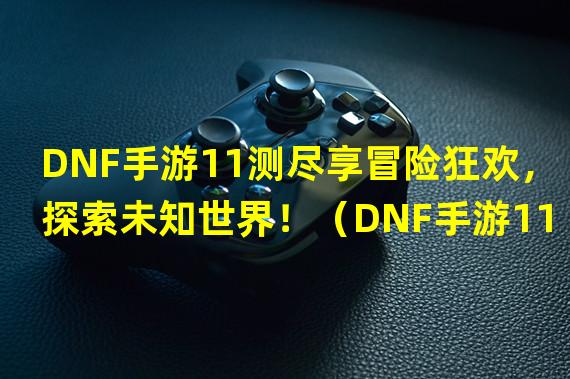 DNF手游11测尽享冒险狂欢，探索未知世界！（DNF手游11测全新玩法引爆热血竞技，争夺巅峰荣耀！）