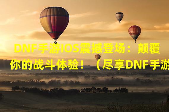 DNF手游IOS震撼登场：颠覆你的战斗体验！（尽享DNF手游IOS版本：解锁冒险新篇章！）