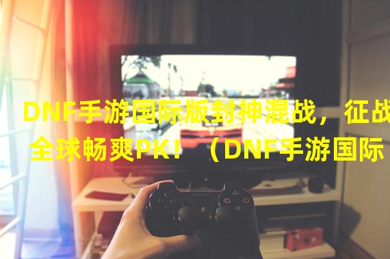 DNF手游国际版封神混战，征战全球畅爽PK！（DNF手游国际服高配优化，畅享极致游戏体验！）