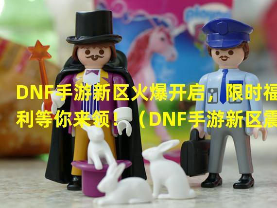 DNF手游新区火爆开启，限时福利等你来领！（DNF手游新区震撼开区，全新玩法等你探索！）