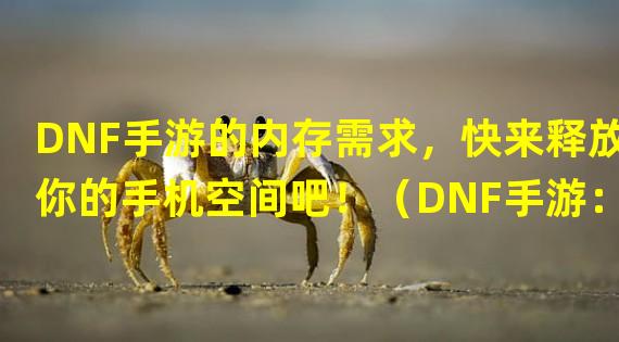 DNF手游的内存需求，快来释放你的手机空间吧！（DNF手游：内存容量决定战斗力，你准备好升级了吗？）