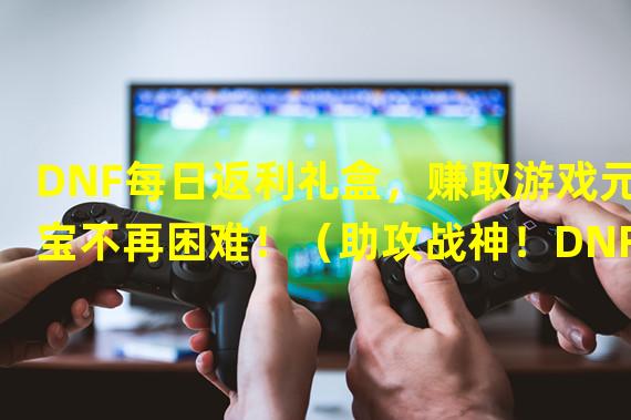 DNF每日返利礼盒，赚取游戏元宝不再困难！（助攻战神！DNF大世界）