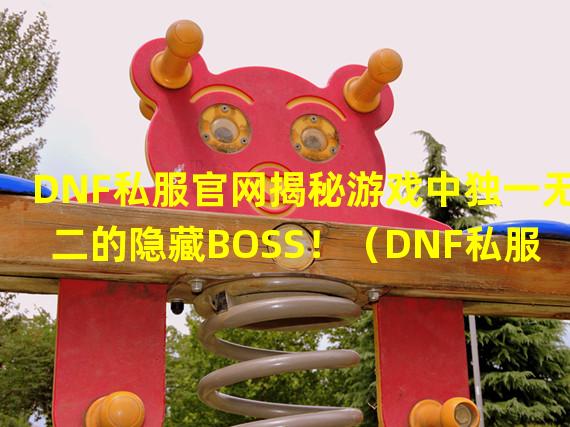 DNF私服官网揭秘游戏中独一无二的隐藏BOSS！（DNF私服官网最新活动爆料：席卷大陆的神秘传说！）