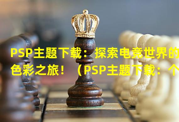 PSP主题下载：探索电竞世界的色彩之旅！（PSP主题下载：个性化你的游戏，让主角与众不同！）