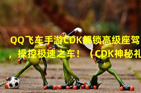 QQ飞车手游CDK解锁高级座驾，操控极速之车！（CDK神秘礼包登场，抽到心仪座驾的秘密！）