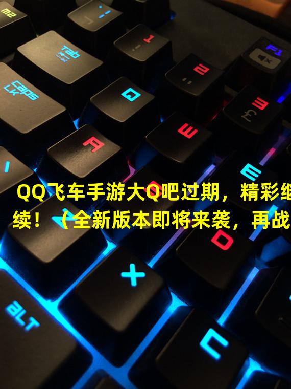 QQ飞车手游大Q吧过期，精彩继续！（全新版本即将来袭，再战QQ飞车手游）