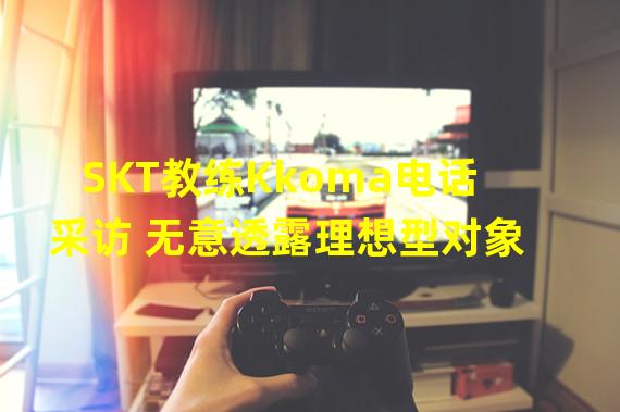 SKT教练Kkoma电话采访 无意透露理想型对象