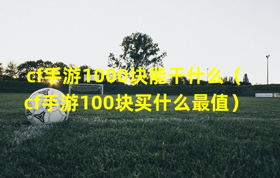 cf手游1000块能干什么（cf手游100块买什么最值）