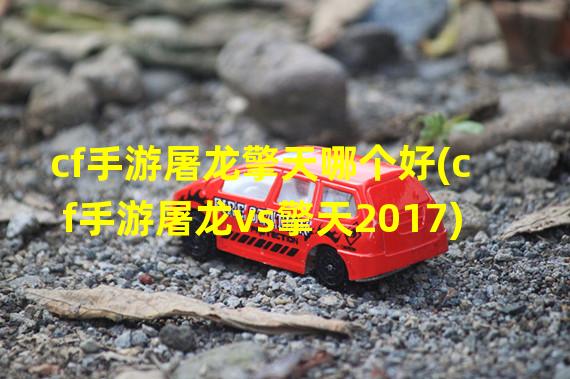 cf手游屠龙擎天哪个好(cf手游屠龙vs擎天2017)