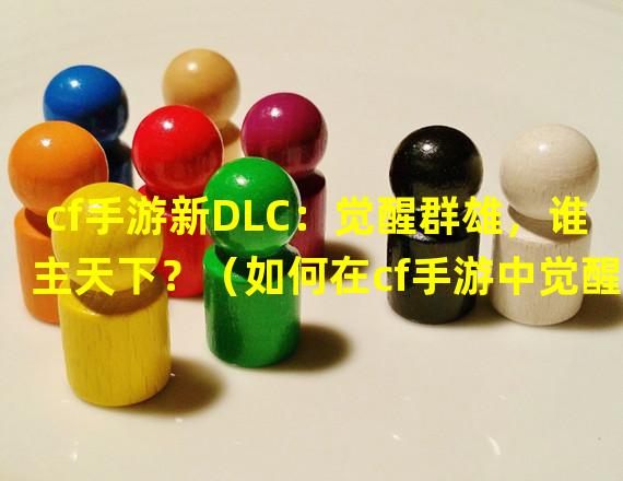 cf手游新DLC：觉醒群雄，谁主天下？（如何在cf手游中觉醒擎天，成为最强战神？）