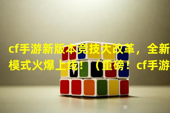 cf手游新版本竞技大改革，全新模式火爆上线！（重磅！cf手游最新版本竞技全面升级，惊喜玩法揭秘！）