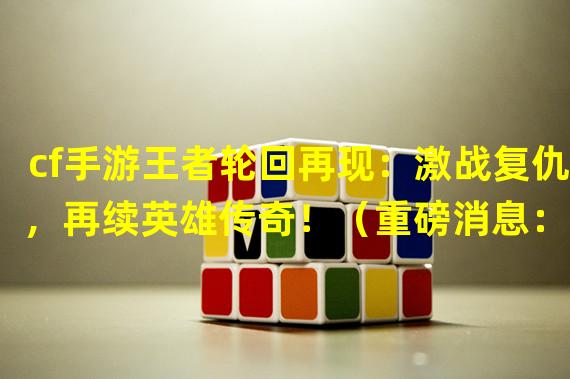 cf手游王者轮回再现：激战复仇，再续英雄传奇！（重磅消息：cf手游王者轮回时空重启，超燃战斗再次开启！）