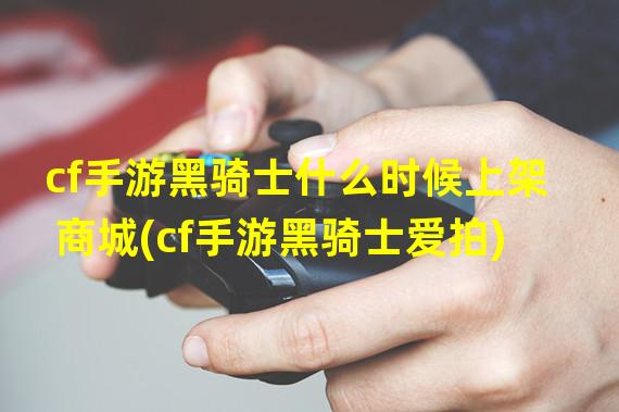 cf手游黑骑士什么时候上架商城(cf手游黑骑士爱拍)